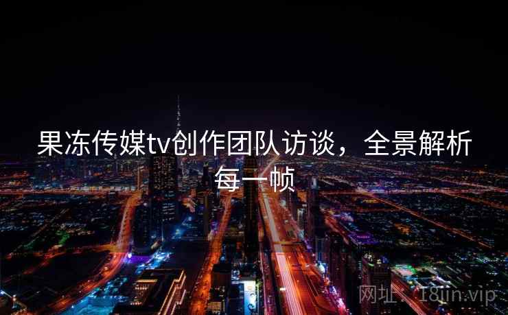 果冻传媒tv创作团队访谈，全景解析每一帧