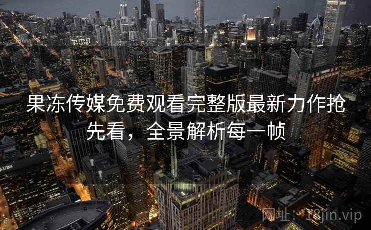 果冻传媒免费观看完整版最新力作抢先看，全景解析每一帧