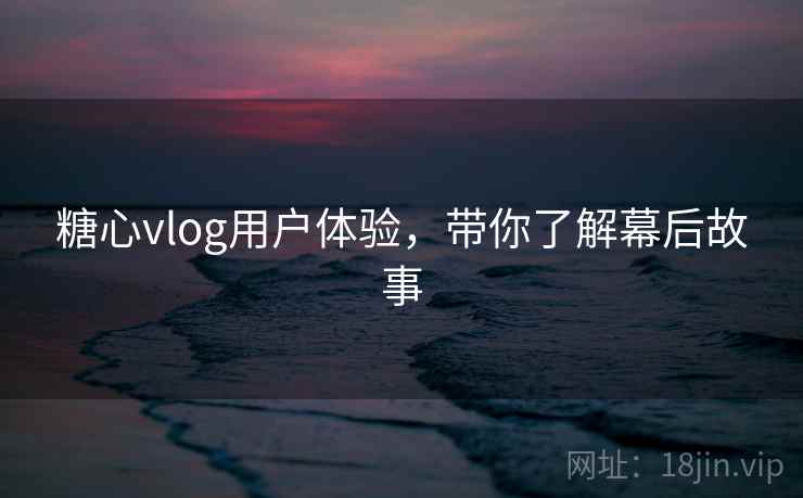 糖心vlog用户体验,带你了解幕后故事