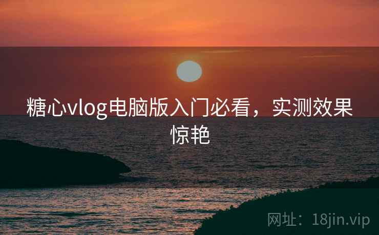 糖心vlog电脑版入门必看，实测效果惊艳