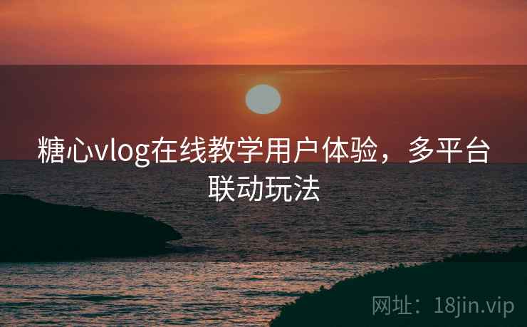 糖心vlog在线教学用户体验,多平台联动玩法